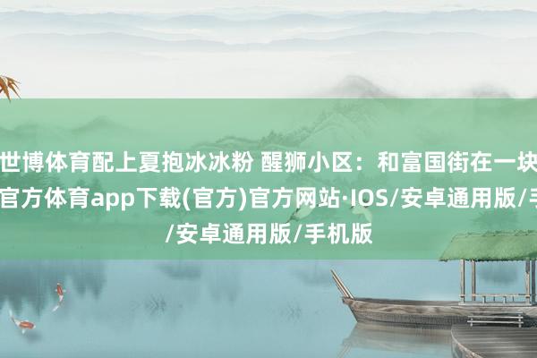 世博体育配上夏抱冰冰粉 醒狮小区：和富国街在一块-世博官方体育app下载(官方)官方网站·IOS/安卓通用版/手机版
