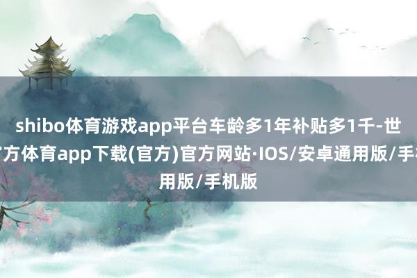 shibo体育游戏app平台车龄多1年补贴多1千-世博官方体育app下载(官方)官方网站·IOS/安卓通用版/手机版