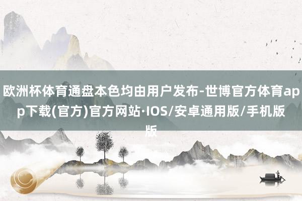 欧洲杯体育通盘本色均由用户发布-世博官方体育app下载(官方)官方网站·IOS/安卓通用版/手机版