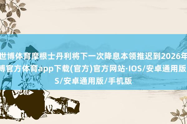 世博体育摩根士丹利将下一次降息本领推迟到2026年3月-世博官方体育app下载(官方)官方网站·IOS/安卓通用版/手机版