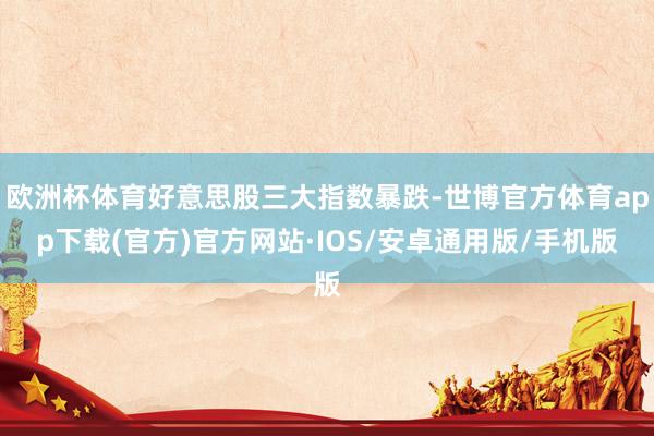 欧洲杯体育好意思股三大指数暴跌-世博官方体育app下载(官方)官方网站·IOS/安卓通用版/手机版