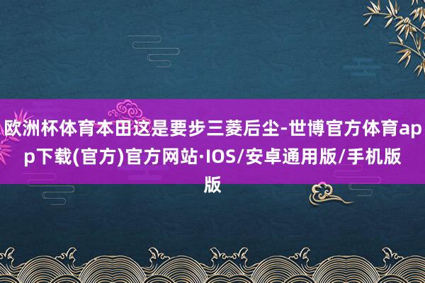 欧洲杯体育本田这是要步三菱后尘-世博官方体育app下载(官方)官方网站·IOS/安卓通用版/手机版
