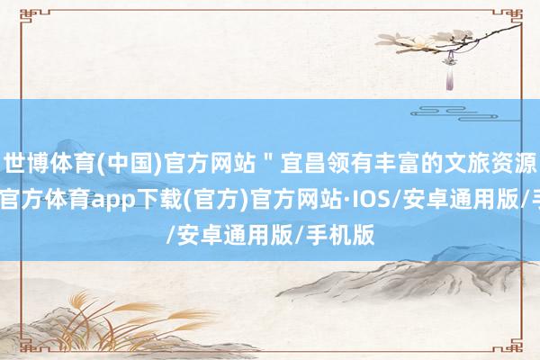世博体育(中国)官方网站＂宜昌领有丰富的文旅资源-世博官方体育app下载(官方)官方网站·IOS/安卓通用版/手机版