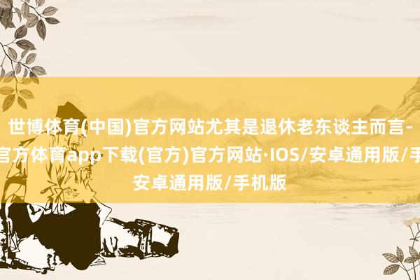 世博体育(中国)官方网站尤其是退休老东谈主而言-世博官方体育app下载(官方)官方网站·IOS/安卓通用版/手机版