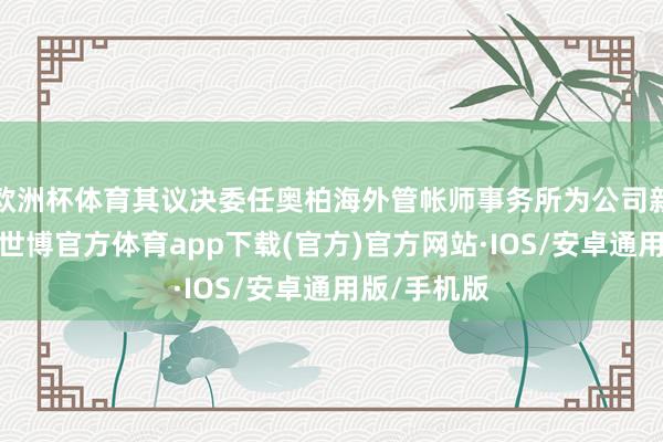 欧洲杯体育其议决委任奥柏海外管帐师事务所为公司新任核数师-世博官方体育app下载(官方)官方网站·IOS/安卓通用版/手机版