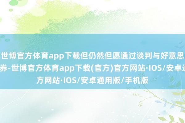 世博官方体育app下载但仍然但愿通过谈判与好意思国完了互利左券-世博官方体育app下载(官方)官方网站·IOS/安卓通用版/手机版