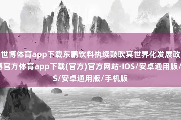 世博体育app下载东鹏饮料执续鼓吹其世界化发展政策-世博官方体育app下载(官方)官方网站·IOS/安卓通用版/手机版
