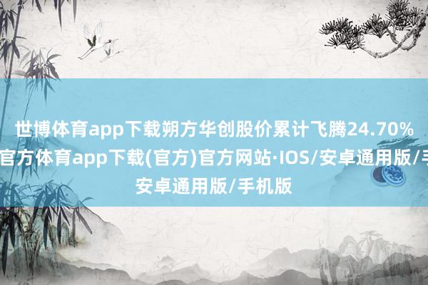 世博体育app下载朔方华创股价累计飞腾24.70%-世博官方体育app下载(官方)官方网站·IOS/安卓通用版/手机版