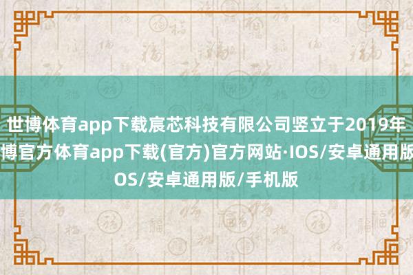 世博体育app下载宸芯科技有限公司竖立于2019年12月-世博官方体育app下载(官方)官方网站·IOS/安卓通用版/手机版