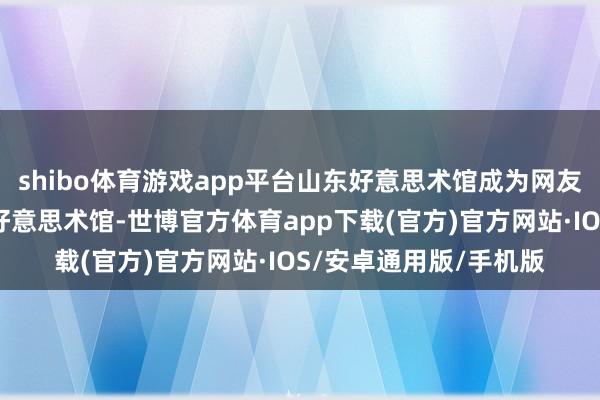 shibo体育游戏app平台山东好意思术馆成为网友们津津乐说念的网红好意思术馆-世博官方体育app下载(官方)官方网站·IOS/安卓通用版/手机版