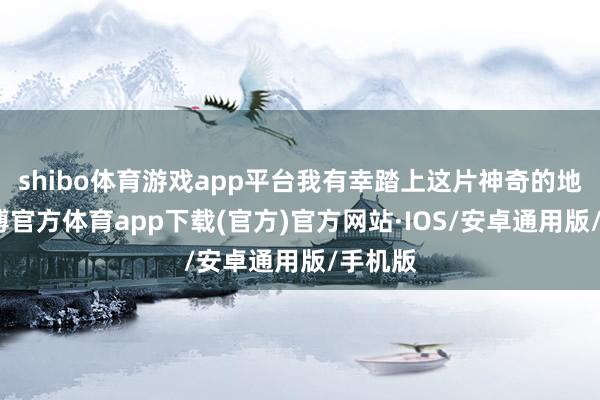 shibo体育游戏app平台我有幸踏上这片神奇的地皮-世博官方体育app下载(官方)官方网站·IOS/安卓通用版/手机版