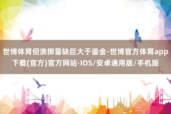 世博体育但浪掷量缺巨大于鎏金-世博官方体育app下载(官方)官方网站·IOS/安卓通用版/手机版