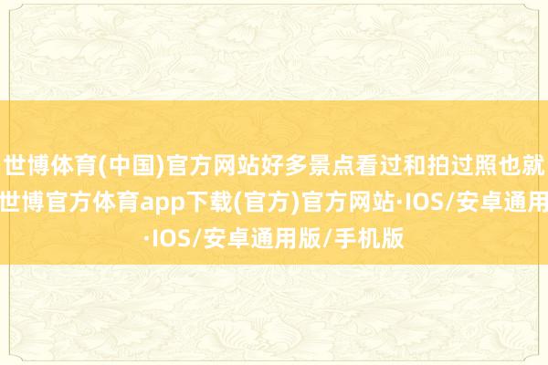 世博体育(中国)官方网站好多景点看过和拍过照也就算来过了-世博官方体育app下载(官方)官方网站·IOS/安卓通用版/手机版