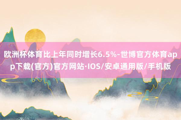 欧洲杯体育比上年同时增长6.5%-世博官方体育app下载(官方)官方网站·IOS/安卓通用版/手机版