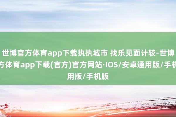 世博官方体育app下载执执城市 找乐见面计较-世博官方体育app下载(官方)官方网站·IOS/安卓通用版/手机版