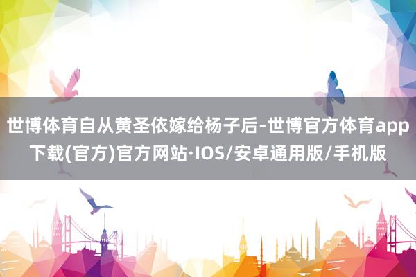 世博体育自从黄圣依嫁给杨子后-世博官方体育app下载(官方)官方网站·IOS/安卓通用版/手机版