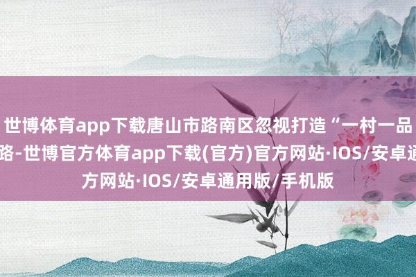世博体育app下载唐山市路南区忽视打造“一村一品”的责任念念路-世博官方体育app下载(官方)官方网站·IOS/安卓通用版/手机版