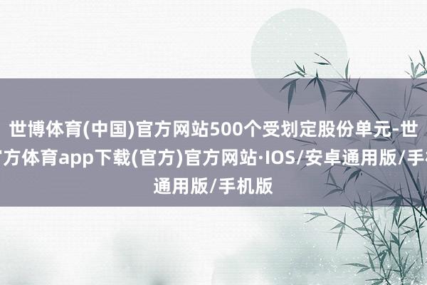 世博体育(中国)官方网站500个受划定股份单元-世博官方体育app下载(官方)官方网站·IOS/安卓通用版/手机版