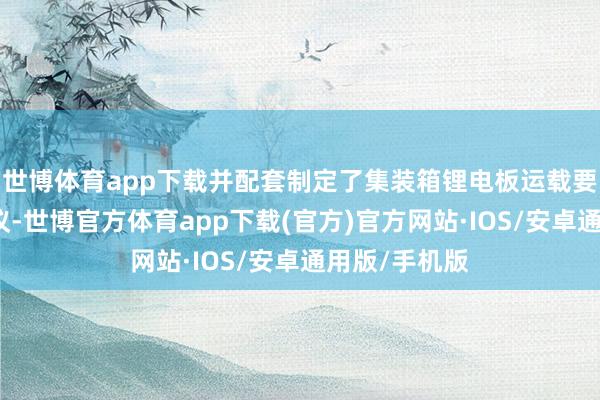 世博体育app下载并配套制定了集装箱锂电板运载要求和装运决议-世博官方体育app下载(官方)官方网站·IOS/安卓通用版/手机版