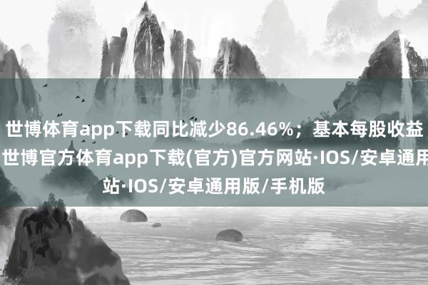 世博体育app下载同比减少86.46%；基本每股收益0.0161元-世博官方体育app下载(官方)官方网站·IOS/安卓通用版/手机版