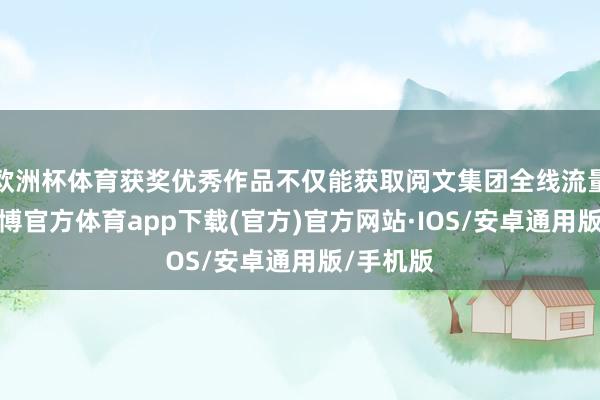 欧洲杯体育获奖优秀作品不仅能获取阅文集团全线流量曝光-世博官方体育app下载(官方)官方网站·IOS/安卓通用版/手机版