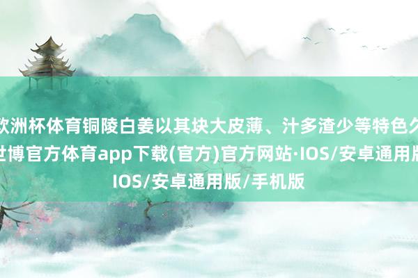 欧洲杯体育铜陵白姜以其块大皮薄、汁多渣少等特色久负着名-世博官方体育app下载(官方)官方网站·IOS/安卓通用版/手机版