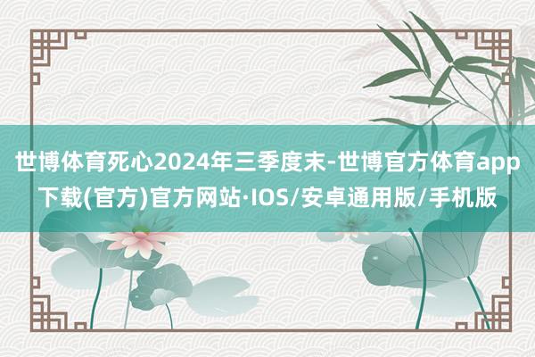 世博体育死心2024年三季度末-世博官方体育app下载(官方)官方网站·IOS/安卓通用版/手机版