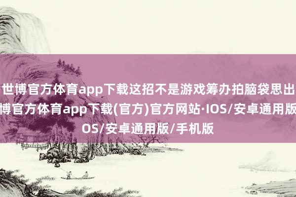 世博官方体育app下载这招不是游戏筹办拍脑袋思出来的-世博官方体育app下载(官方)官方网站·IOS/安卓通用版/手机版