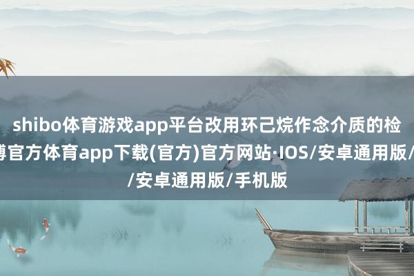 shibo体育游戏app平台改用环己烷作念介质的检测-世博官方体育app下载(官方)官方网站·IOS/安卓通用版/手机版