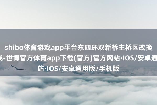 shibo体育游戏app平台东四环双新桥主桥区改换也于近期完成-世博官方体育app下载(官方)官方网站·IOS/安卓通用版/手机版