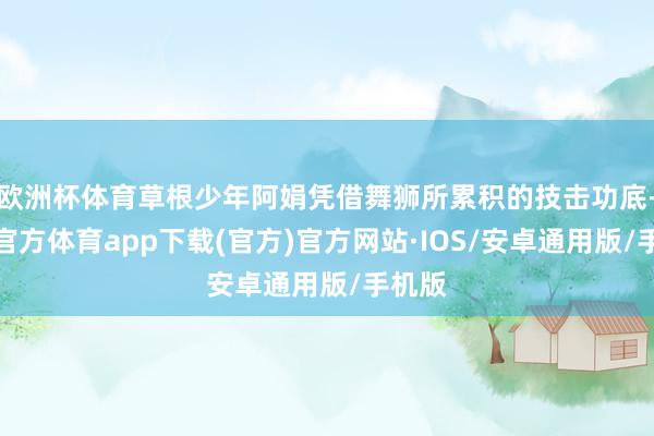 欧洲杯体育草根少年阿娟凭借舞狮所累积的技击功底-世博官方体育app下载(官方)官方网站·IOS/安卓通用版/手机版
