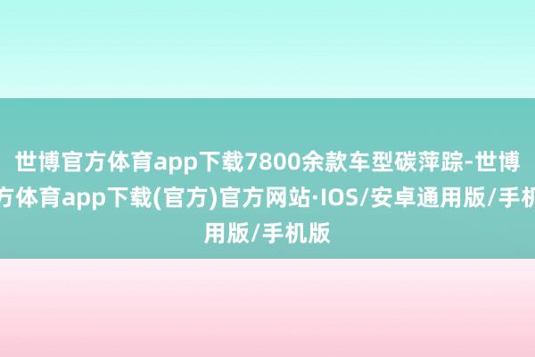 世博官方体育app下载7800余款车型碳萍踪-世博官方体育app下载(官方)官方网站·IOS/安卓通用版/手机版