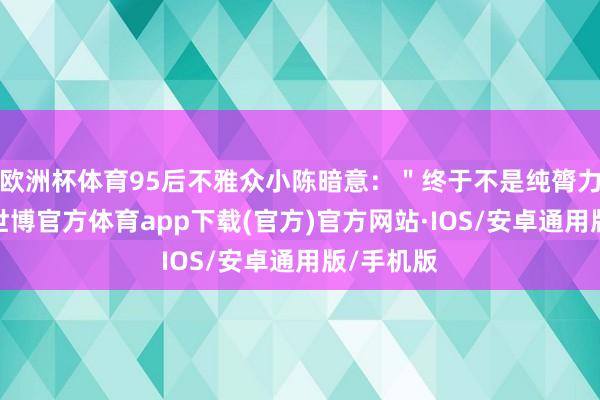 欧洲杯体育95后不雅众小陈暗意：＂终于不是纯膂力铺张战-世博官方体育app下载(官方)官方网站·IOS/安卓通用版/手机版