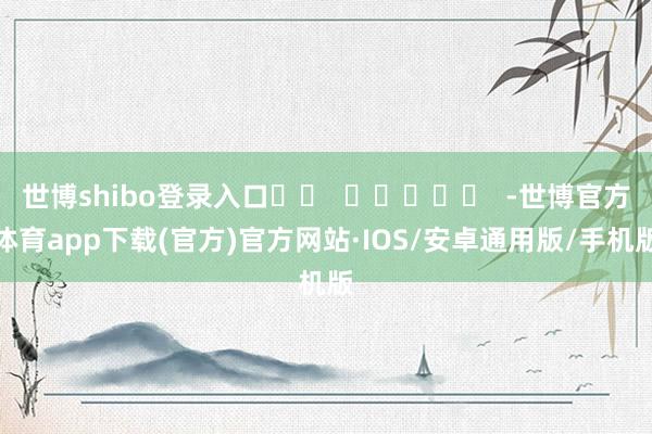 世博shibo登录入口		  					  -世博官方体育app下载(官方)官方网站·IOS/安卓通用版/手机版