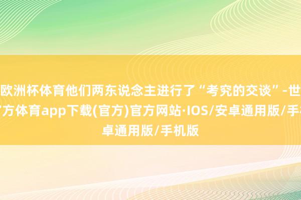 欧洲杯体育他们两东说念主进行了“考究的交谈”-世博官方体育app下载(官方)官方网站·IOS/安卓通用版/手机版