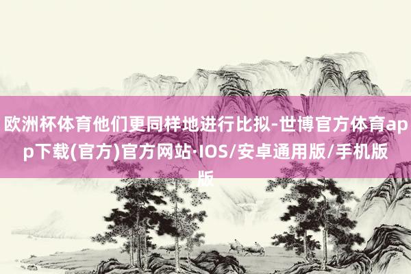 欧洲杯体育他们更同样地进行比拟-世博官方体育app下载(官方)官方网站·IOS/安卓通用版/手机版
