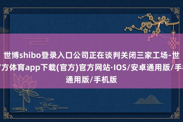 世博shibo登录入口公司正在谈判关闭三家工场-世博官方体育app下载(官方)官方网站·IOS/安卓通用版/手机版