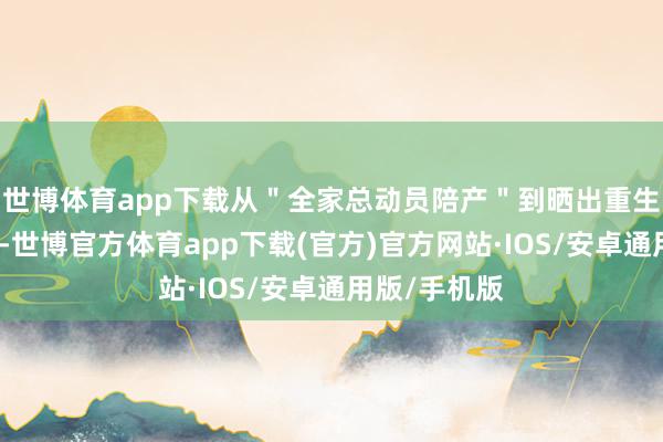 世博体育app下载从＂全家总动员陪产＂到晒出重生儿脚丫特写-世博官方体育app下载(官方)官方网站·IOS/安卓通用版/手机版