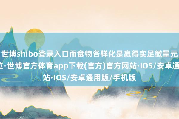 世博shibo登录入口而食物各样化是赢得实足微量元素的要津方位-世博官方体育app下载(官方)官方网站·IOS/安卓通用版/手机版