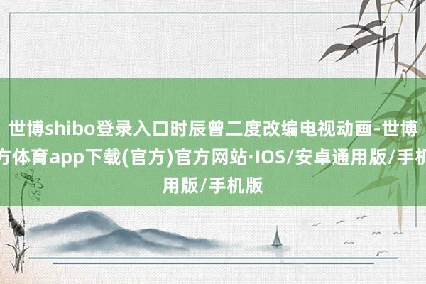 世博shibo登录入口时辰曾二度改编电视动画-世博官方体育app下载(官方)官方网站·IOS/安卓通用版/手机版