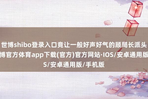 世博shibo登录入口竟让一般好声好气的顾局长派头突变-世博官方体育app下载(官方)官方网站·IOS/安卓通用版/手机版