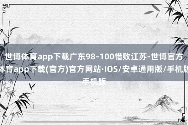 世博体育app下载广东98-100惜败江苏-世博官方体育app下载(官方)官方网站·IOS/安卓通用版/手机版