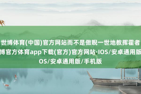 世博体育(中国)官方网站而不是傲睨一世地教挥霍者选车-世博官方体育app下载(官方)官方网站·IOS/安卓通用版/手机版