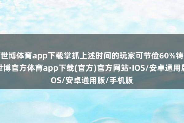 世博体育app下载掌抓上述时间的玩家可节俭60%铸造资源-世博官方体育app下载(官方)官方网站·IOS/安卓通用版/手机版