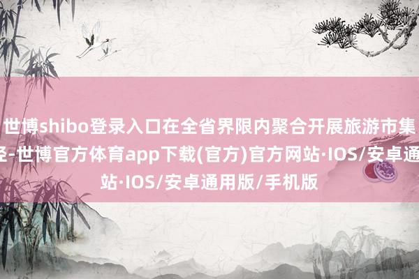 世博shibo登录入口在全省界限内聚合开展旅游市集专项整治行径-世博官方体育app下载(官方)官方网站·IOS/安卓通用版/手机版