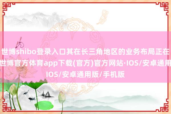 世博shibo登录入口其在长三角地区的业务布局正在加快股东-世博官方体育app下载(官方)官方网站·IOS/安卓通用版/手机版