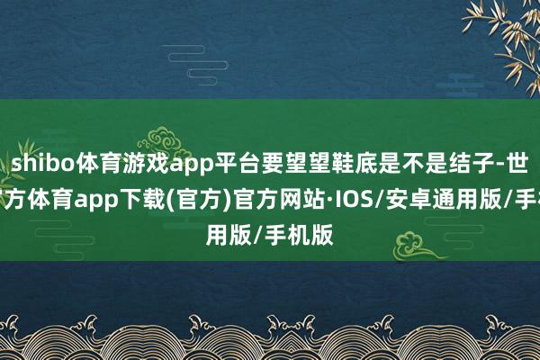 shibo体育游戏app平台要望望鞋底是不是结子-世博官方体育app下载(官方)官方网站·IOS/安卓通用版/手机版
