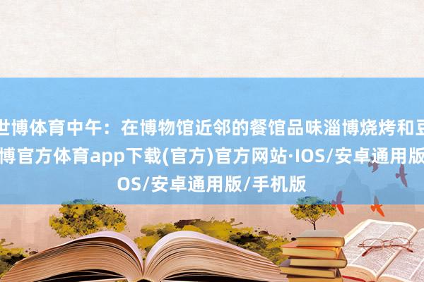 世博体育中午：在博物馆近邻的餐馆品味淄博烧烤和豆腐脑-世博官方体育app下载(官方)官方网站·IOS/安卓通用版/手机版