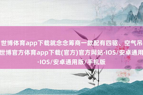 世博体育app下载就念念筹商一款配有四驱、空气吊挂的车型-世博官方体育app下载(官方)官方网站·IOS/安卓通用版/手机版