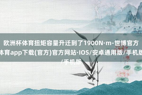 欧洲杯体育扭矩容量升迁到了1900N·m-世博官方体育app下载(官方)官方网站·IOS/安卓通用版/手机版
